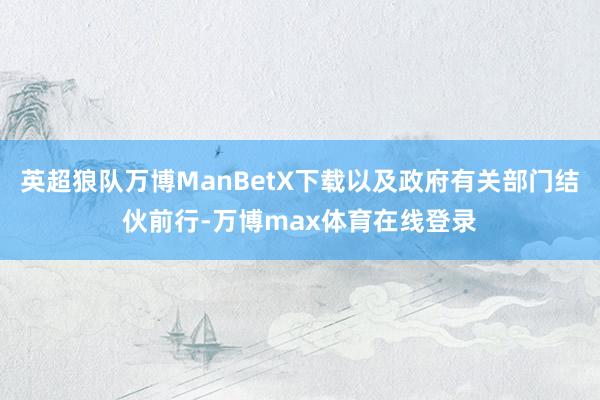 英超狼队万博ManBetX下载以及政府有关部门结伙前行-万博max体育在线登录