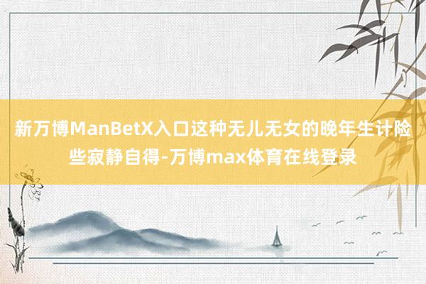 新万博ManBetX入口这种无儿无女的晚年生计险些寂静自得-万博max体育在线登录