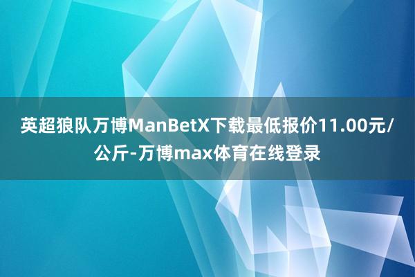 英超狼队万博ManBetX下载最低报价11.00元/公斤-万博max体育在线登录