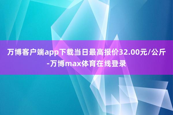 万博客户端app下载当日最高报价32.00元/公斤-万博max体育在线登录