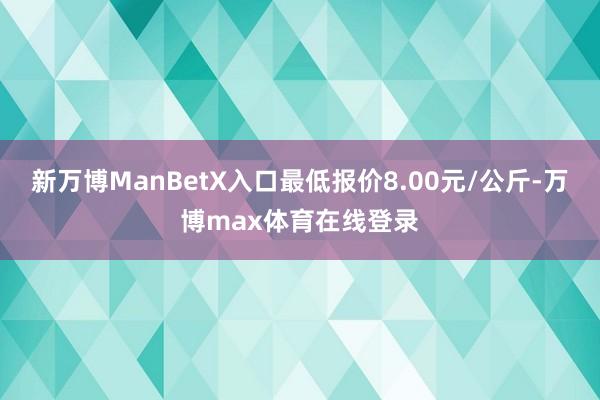 新万博ManBetX入口最低报价8.00元/公斤-万博max体育在线登录