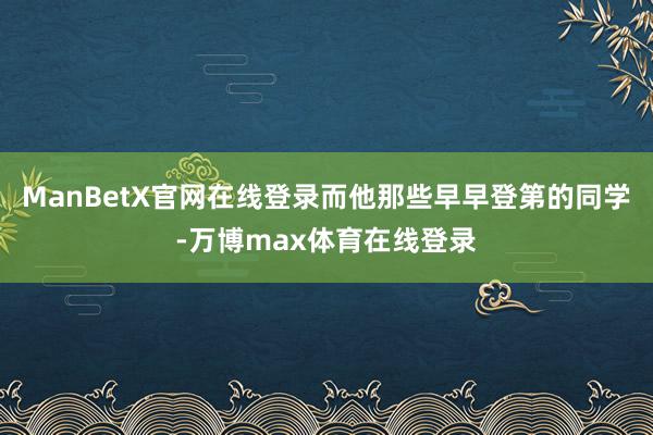 ManBetX官网在线登录而他那些早早登第的同学-万博max体育在线登录