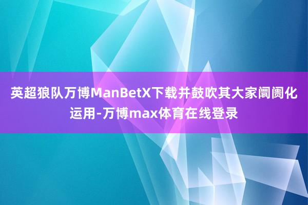 英超狼队万博ManBetX下载并鼓吹其大家阛阓化运用-万博max体育在线登录
