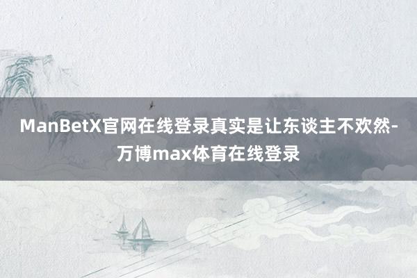 ManBetX官网在线登录真实是让东谈主不欢然-万博max体育在线登录