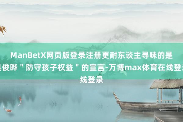 ManBetX网页版登录注册更耐东谈主寻味的是具俊晔＂防守孩子权益＂的宣言-万博max体育在线登录