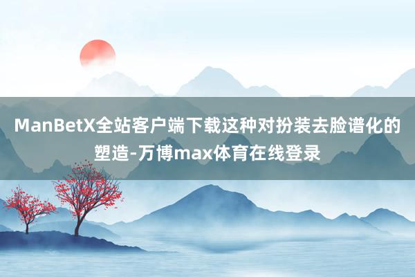 ManBetX全站客户端下载这种对扮装去脸谱化的塑造-万博max体育在线登录