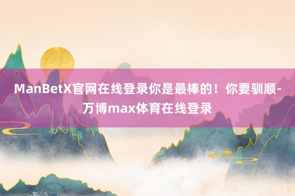 ManBetX官网在线登录你是最棒的！你要驯顺-万博max体育在线登录