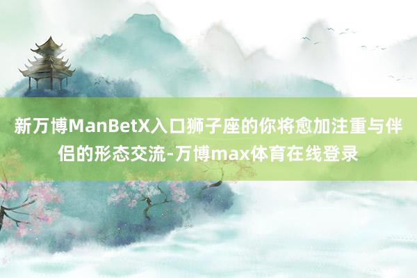 新万博ManBetX入口狮子座的你将愈加注重与伴侣的形态交流-万博max体育在线登录