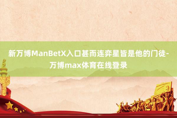新万博ManBetX入口甚而连弈星皆是他的门徒-万博max体育在线登录