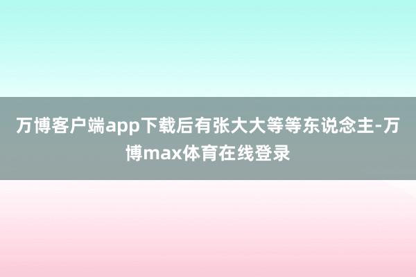 万博客户端app下载后有张大大等等东说念主-万博max体育在线登录
