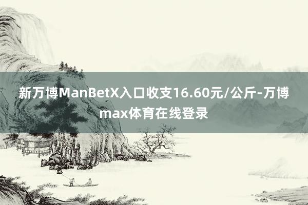 新万博ManBetX入口收支16.60元/公斤-万博max体育在线登录