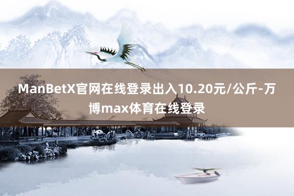 ManBetX官网在线登录出入10.20元/公斤-万博max体育在线登录