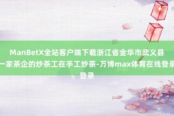 ManBetX全站客户端下载浙江省金华市武义县一家茶企的炒茶工在手工炒茶-万博max体育在线登录