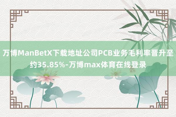 万博ManBetX下载地址公司PCB业务毛利率晋升至约35.85%-万博max体育在线登录