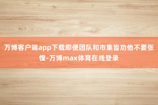 万博客户端app下载即便团队和市集皆劝他不要张惶-万博max体育在线登录