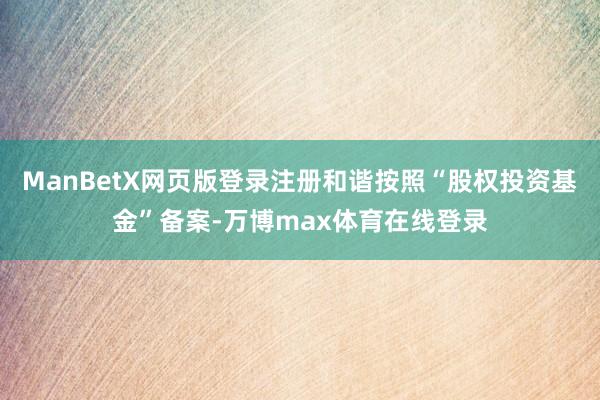 ManBetX网页版登录注册和谐按照“股权投资基金”备案-万博max体育在线登录