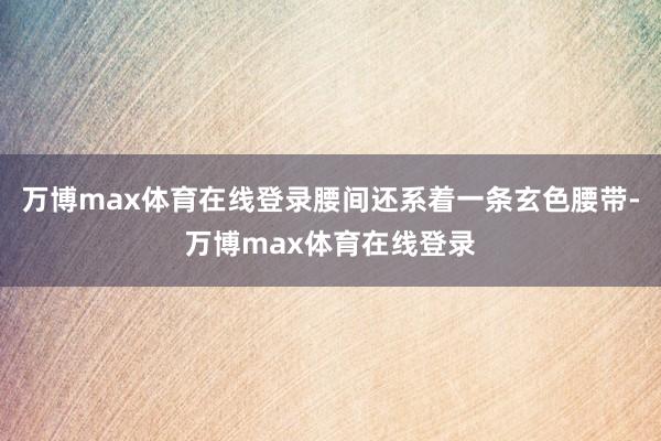 万博max体育在线登录腰间还系着一条玄色腰带-万博max体育在线登录