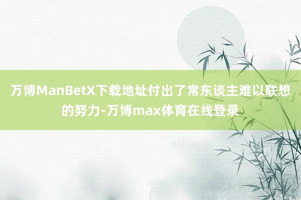 万博ManBetX下载地址付出了常东谈主难以联想的努力-万博max体育在线登录