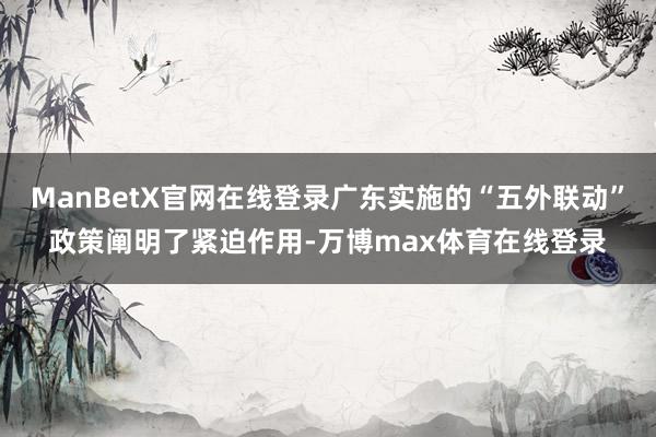 ManBetX官网在线登录广东实施的“五外联动”政策阐明了紧迫作用-万博max体育在线登录