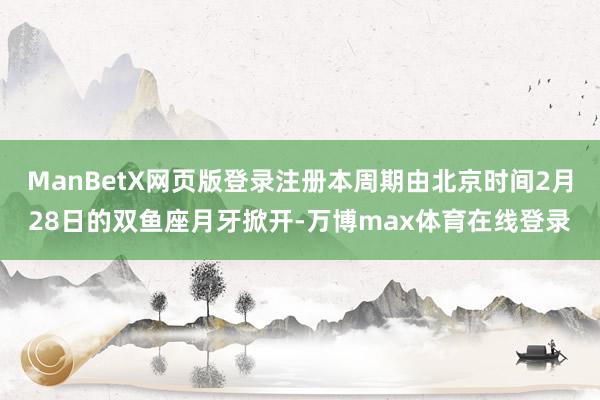 ManBetX网页版登录注册本周期由北京时间2月28日的双鱼座月牙掀开-万博max体育在线登录