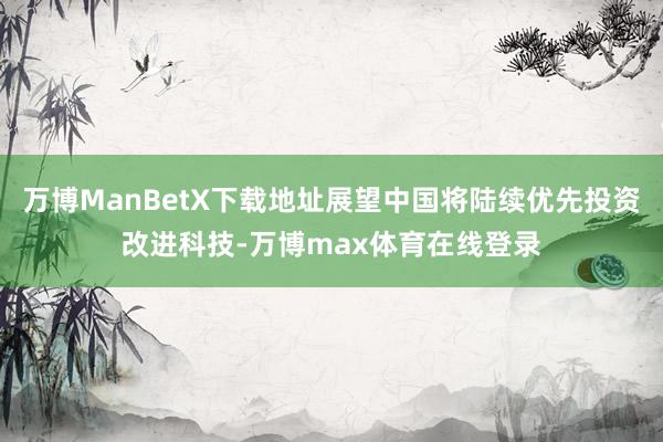 万博ManBetX下载地址展望中国将陆续优先投资改进科技-万博max体育在线登录
