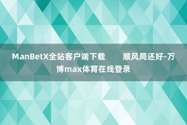 ManBetX全站客户端下载        顺风局还好-万博max体育在线登录