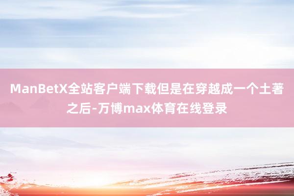 ManBetX全站客户端下载但是在穿越成一个土著之后-万博max体育在线登录