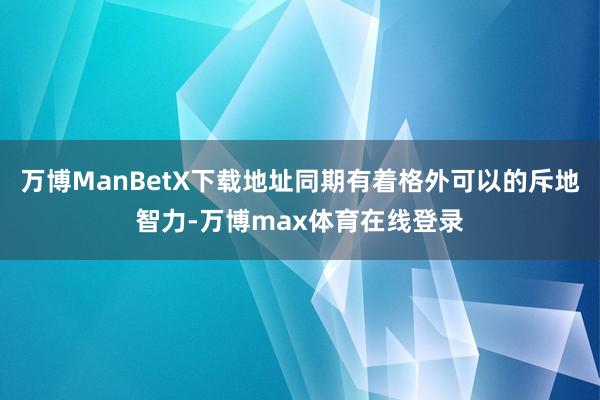 万博ManBetX下载地址同期有着格外可以的斥地智力-万博max体育在线登录