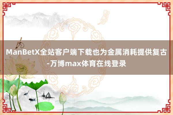 ManBetX全站客户端下载也为金属消耗提供复古-万博max体育在线登录