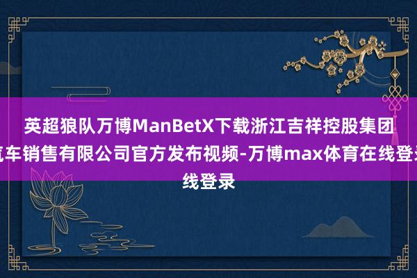 英超狼队万博ManBetX下载浙江吉祥控股集团汽车销售有限公司官方发布视频-万博max体育在线登录