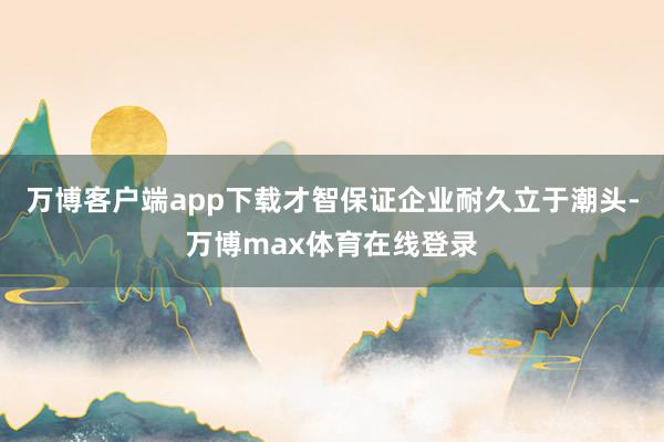 万博客户端app下载才智保证企业耐久立于潮头-万博max体育在线登录