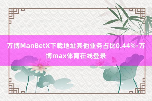 万博ManBetX下载地址其他业务占比0.44%-万博max体育在线登录