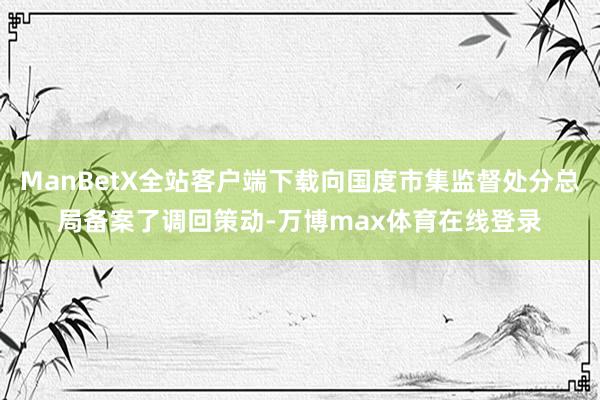 ManBetX全站客户端下载向国度市集监督处分总局备案了调回策动-万博max体育在线登录