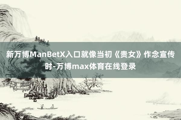 新万博ManBetX入口就像当初《贵女》作念宣传时-万博max体育在线登录