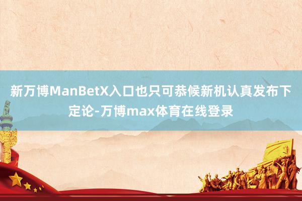 新万博ManBetX入口也只可恭候新机认真发布下定论-万博max体育在线登录