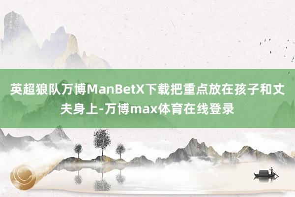 英超狼队万博ManBetX下载把重点放在孩子和丈夫身上-万博max体育在线登录