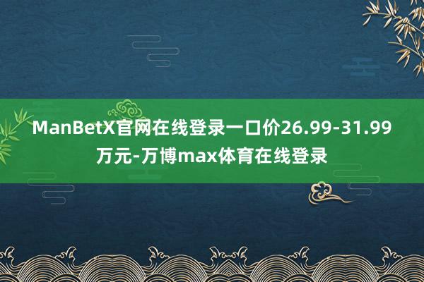 ManBetX官网在线登录一口价26.99-31.99万元-万博max体育在线登录