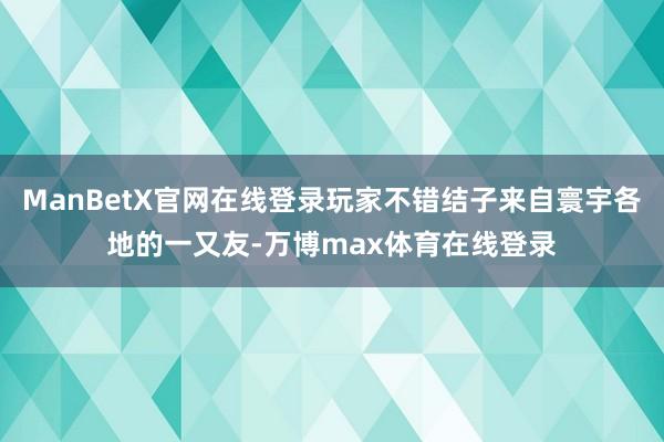 ManBetX官网在线登录玩家不错结子来自寰宇各地的一又友-万博max体育在线登录