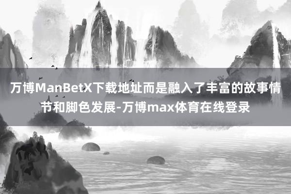 万博ManBetX下载地址而是融入了丰富的故事情节和脚色发展-万博max体育在线登录