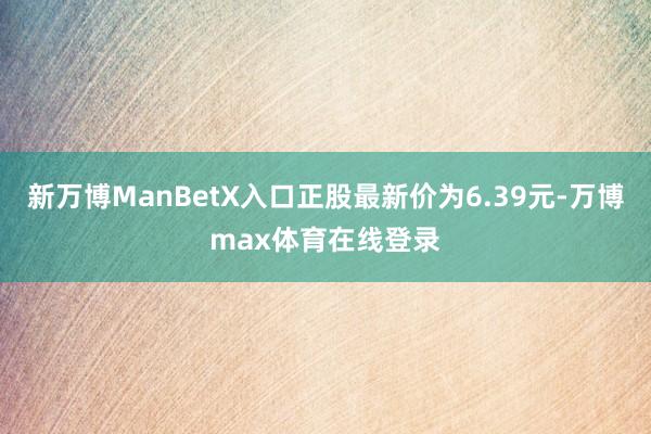 新万博ManBetX入口正股最新价为6.39元-万博max体育在线登录