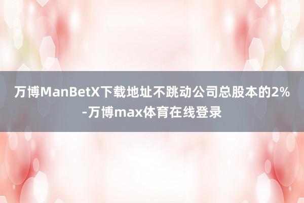 万博ManBetX下载地址不跳动公司总股本的2%-万博max体育在线登录