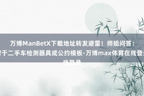 万博ManBetX下载地址转发避雷!师姐问答:对于二手车检测器具或公约模板-万博max体育在线登录