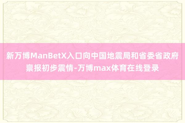 新万博ManBetX入口向中国地震局和省委省政府禀报初步震情-万博max体育在线登录