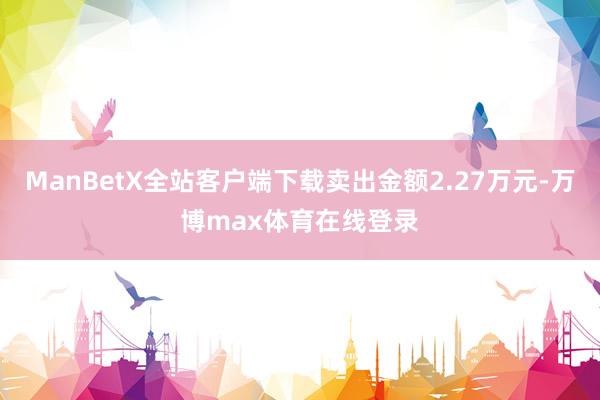 ManBetX全站客户端下载卖出金额2.27万元-万博max体育在线登录