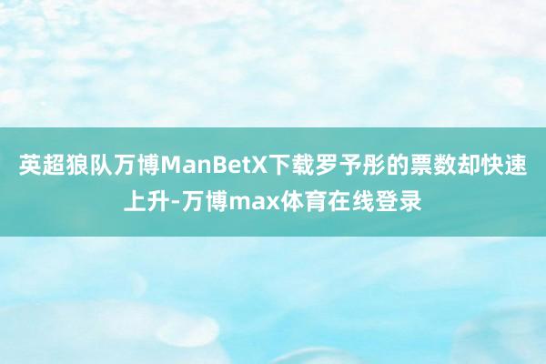 英超狼队万博ManBetX下载罗予彤的票数却快速上升-万博max体育在线登录