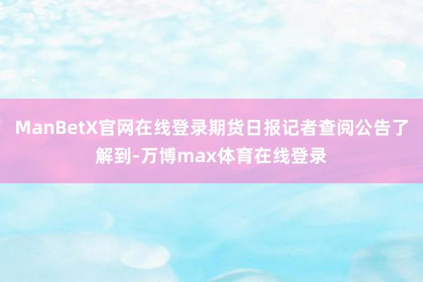 ManBetX官网在线登录期货日报记者查阅公告了解到-万博max体育在线登录