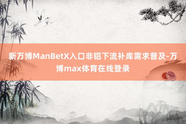 新万博ManBetX入口非铝下流补库需求普及-万博max体育在线登录