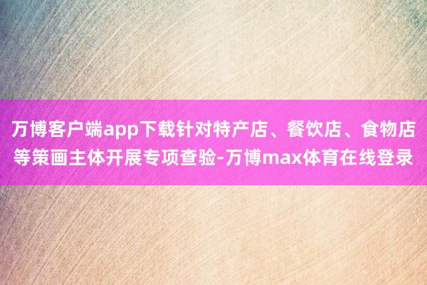 万博客户端app下载针对特产店、餐饮店、食物店等策画主体开展专项查验-万博max体育在线登录