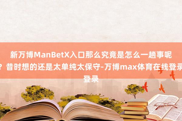 新万博ManBetX入口那么究竟是怎么一趟事呢？昔时想的还是太单纯太保守-万博max体育在线登录