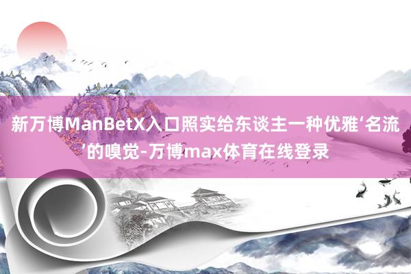 新万博ManBetX入口照实给东谈主一种优雅‘名流’的嗅觉-万博max体育在线登录
